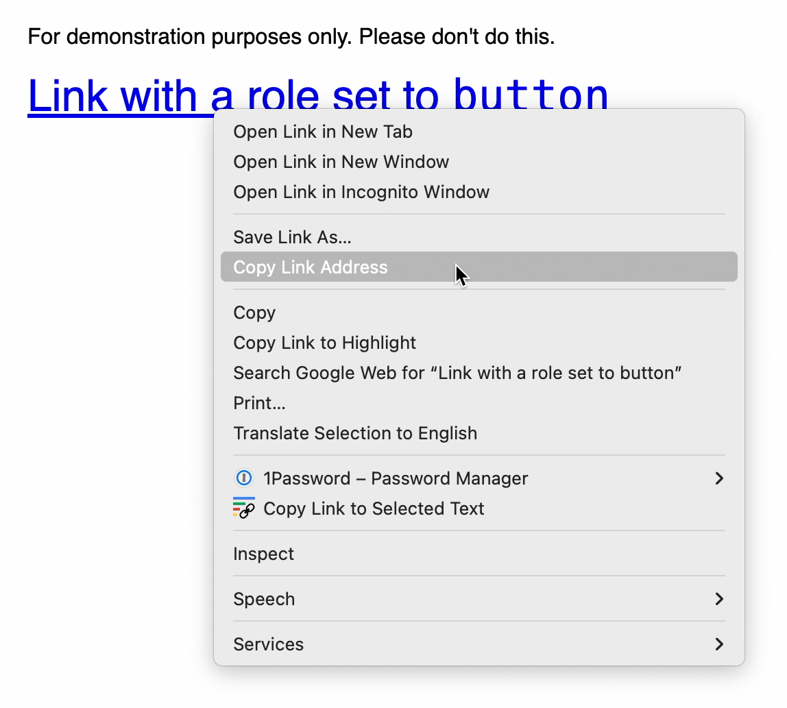 A link whose string value is “Link with a role set to button.” Above it is text that reads, “For demonstration purposes only. Please don’t do this.” The link has a cursor placed over it, with an active right-click menu. The menu shows multiple actions you can take on the link, including opening it in a new tab or window, copying and saving the link address, searching the web for the link’s string value, as well as options provided by user-installed browser extensions. These options are managing the link with the 1Password password manager and copying a link to the selected text. Cropped screenshot.